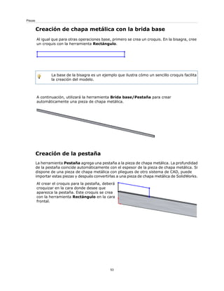 Creación de chapa metálica con la brida base
Al igual que para otras operaciones base, primero se crea un croquis. En la bisagra, cree
un croquis con la herramienta Rectángulo.
La base de la bisagra es un ejemplo que ilustra cómo un sencillo croquis facilita
la creación del modelo.
A continuación, utilizará la herramienta Brida base/Pestaña para crear
automáticamente una pieza de chapa metálica.
Creación de la pestaña
La herramienta Pestaña agrega una pestaña a la pieza de chapa metálica. La profundidad
de la pestaña coincide automáticamente con el espesor de la pieza de chapa metálica. Si
dispone de una pieza de chapa metálica con pliegues de otro sistema de CAD, puede
importar estas piezas y después convertirlas a una pieza de chapa metálica de SolidWorks.
Al crear el croquis para la pestaña, deberá
croquizar en la cara donde desee que
aparezca la pestaña. Este croquis se crea
con la herramienta Rectángulo en la cara
frontal.
53
Piezas
 