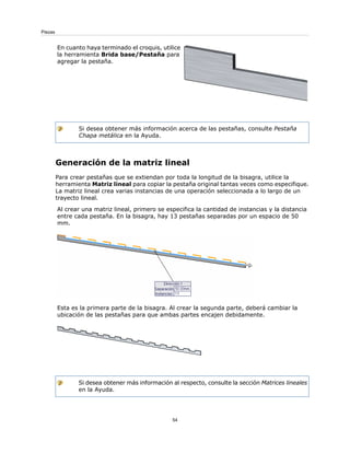 En cuanto haya terminado el croquis, utilice
la herramienta Brida base/Pestaña para
agregar la pestaña.
Si desea obtener más información acerca de las pestañas, consulte Pestaña
Chapa metálica en la Ayuda.
Generación de la matriz lineal
Para crear pestañas que se extiendan por toda la longitud de la bisagra, utilice la
herramienta Matriz lineal para copiar la pestaña original tantas veces como especifique.
La matriz lineal crea varias instancias de una operación seleccionada a lo largo de un
trayecto lineal.
Al crear una matriz lineal, primero se especifica la cantidad de instancias y la distancia
entre cada pestaña. En la bisagra, hay 13 pestañas separadas por un espacio de 50
mm.
Esta es la primera parte de la bisagra. Al crear la segunda parte, deberá cambiar la
ubicación de las pestañas para que ambas partes encajen debidamente.
Si desea obtener más información al respecto, consulte la sección Matrices lineales
en la Ayuda.
54
Piezas
 
