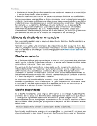 • Contienen de dos a más de mil componentes, que pueden ser piezas u otros ensamblajes
y que se denominarán subensamblajes.
• Reproducen el movimiento entre las piezas relacionadas dentro de sus posibilidades.
Los componentes de un ensamblaje se definen en relación con el resto de los componentes
mediante relaciones de posición de ensamblaje. Asocie los componentes de los ensamblajes
mediante diversos tipos de relaciones de posición: coincidentes, concéntricas y de distancia.
Por ejemplo, los componentes de la llave del grifo mantienen con la base del grifo
relaciones de posición concéntricas y coincidentes. Los componentes relacionados
conforman el subensamblaje del caño. Posteriormente, procederá a colocar este
subensamblaje en el ensamblaje principal del mueble de baño, de modo que quede unido
por relaciones de posición con el resto de los componentes del ensamblaje.
Métodos de diseño de un ensamblaje
Los ensamblajes pueden crearse siguiendo dos métodos distintos: diseño ascendente y
diseño descendente.
También puede utilizar una combinación de ambos métodos. Con cualquiera de los dos
métodos, el objetivo consiste en establecer relaciones de posición entre los componentes
con el fin de crear el ensamblaje o subensamblaje (consulte Relaciones de posición en
la página 60).
Diseño ascendente
En el diseño ascendente, se crean piezas que se insertan en un ensamblaje y se relacionan
según lo exija el diseño. El diseño ascendente es la técnica preferida cuando utiliza piezas
construidas previamente y listas para su uso.
Una ventaja del diseño ascendente es que, dado que los componentes se diseñan
independientemente, sus relaciones y su funcionamiento en cuanto a regeneración se
refiere resultan más sencillos que en el diseño descendente. Trabajar con diseño
ascendente le permite concentrarse en cada una de las piezas independientemente. Es
conveniente utilizar este método si no necesita crear referencias que controlen el tamaño
o la forma de las piezas con respecto a cada una.
La mayor parte del mueble del baño se realiza con un diseño ascendente. Primero se
crean los componentes, como el lavamanos y el caño, en sus propias ventanas de pieza.
A continuación, se abre un documento de ensamblaje, se llevan los componentes al
ensamblaje y se agregan diversas relaciones de posición.
Diseño descendente
En el diseño descendente, usted empieza a trabajar en el ensamblaje. Puede utilizar la
geometría de una pieza para definir las otras piezas para crear operaciones que afectan
a varias piezas o para crear operaciones mecanizadas que se agregan sólo una vez
ensambladas las piezas. Por ejemplo, puede empezar con un croquis de diseño o definir
las ubicaciones de las piezas fijas, y luego diseñar las piezas haciendo referencia a estas
definiciones.
El diseño descendente también se conoce como diseño en contexto.
Por ejemplo, puede insertar una pieza en un ensamblaje y, a continuación, construir una
dispositivo basado en esta pieza. Trabajar con diseño descendente, crear un dispositivo
58
Ensamblajes
 