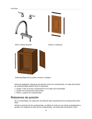 Puerta y molduras
Grifo y llaves del grifo
Subensamblaje de la puerta, armario y bisagra
Antes de establecer relaciones de posición entre los componentes, en cada documento
de subensamblaje deberá hacer lo siguiente:
• Cargar y fijar el primer componente en el origen del ensamblaje
• Cargar los componentes adicionales
• Mover y colocar los componentes
Relaciones de posición
En un ensamblaje, las relaciones de posición fijan exactamente los componentes entre
ellos.
Al fijar la posición de los componentes, se define el modo en que estos se desplazarán y
girarán con respecto al resto de los componentes. Las relaciones de posición crean
60
Ensamblajes
 