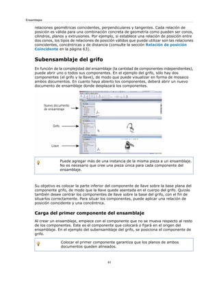 relaciones geométricas coincidentes, perpendiculares y tangentes. Cada relación de
posición es válida para una combinación concreta de geometría como pueden ser conos,
cilindros, planos y extrusiones. Por ejemplo, si establece una relación de posición entre
dos conos, los tipos de relaciones de posición válidos que puede utilizar son las relaciones
coincidentes, concéntricas y de distancia (consulte la sección Relación de posición
Coincidente en la página 63).
Subensamblaje del grifo
En función de la complejidad del ensamblaje (la cantidad de componentes independientes),
puede abrir uno o todos sus componentes. En el ejemplo del grifo, sólo hay dos
componentes (el grifo y la llave), de modo que puede visualizar en forma de mosaico
ambos documentos. En cuanto haya abierto los componentes, deberá abrir un nuevo
documento de ensamblaje donde desplazará los componentes.
Puede agregar más de una instancia de la misma pieza a un ensamblaje.
No es necesario que cree una pieza única para cada componente del
ensamblaje.
Su objetivo es colocar la parte inferior del componente de llave sobre la base plana del
componente grifo, de modo que la llave quede asentada en el cuerpo del grifo. Quizás
también desee centrar los componentes de llave sobre la base del grifo, con el fin de
situarlos correctamente. Para situar los componentes, puede aplicar una relación de
posición coincidente y una concéntrica.
Carga del primer componente del ensamblaje
Al crear un ensamblaje, empiece con el componente que no se mueva respecto al resto
de los componentes. Este es el componente que colocará o fijará en el origen del
ensamblaje. En el ejemplo del subensamblaje del grifo, se posiciona el componente de
grifo.
Colocar el primer componente garantiza que los planos de ambos
documentos queden alineados.
61
Ensamblajes
 