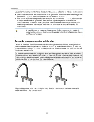 Lleve el primer componente hasta el documento .sldasm tal como se indica a continuación:
• Seleccione el nombre del componente en el gestor de diseño del FeatureManager del
documento .sldprt y arrástrelo hasta el documento .sldasm.
• Para situar el primer componente en el origen del documento .sldasm, colóquelo en
el origen en la zona de gráficos o en cualquier lugar del gestor de diseño del
FeatureManager. Colocarlo en el gestor de diseño del FeatureManager requiere un
movimiento del ratón menos fino y alineará el origen de la pieza y el origen del
ensamblaje.
A medida que va trasladando cada uno de los componentes hasta el
documento .sldasm, el componente va apareciendo en el gestor de diseño
del FeatureManager.
Carga de los componentes adicionales
Cargue el resto de los componentes del ensamblaje seleccionándolos en el gestor de
diseño del FeatureManager del documento .sldprt y arrastrándolos hacia la zona de
gráficos del documento .sldasm. En el ejemplo del subensamblaje del grifo, arrastrará
dos instancias del grifo.
El primer componente que se agrega a un ensamblaje está fijo en un sitio de forma
predeterminada, lo que resulta útil para la creación de relaciones de posición entre los
componentes. Es común elegir un componente que desee mantener fijo; sin embargo,
puede cambiar el componente fijo más adelante.
Primer componente de llave agregado
El componente de grifo con origen (origen
del ensamblaje y del componente)
62
Ensamblajes
 