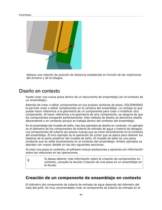Aplique una relación de posición de distancia establecida en función de las mediciones
del armario y de la bisagra.
Diseño en contexto
Puede crear una nueva pieza dentro de un documento de ensamblaje (en el contexto de
un ensamblaje).
Además de crear o editar componentes en sus propias ventanas de pieza, SOLIDWORKS
le permite crear o editar componentes en la ventana del ensamblaje. La ventaja es que
puede hacer referencia a la geometría de un componente para crear o modificar otro
componente. Al hacer referencia a la geometría de otro componente, se asegura de que
los componentes encajarán perfectamente. Este método de diseño se denomina diseño
descendente o en contexto porque se trabaja dentro del contexto del ensamblaje.
En el ensamblaje del mueble de baño, hay dos ejemplos de diseño en contexto. Un ejemplo
es el diámetro de los componentes de tubería de entrada de agua y tubería de desagüe.
Los componentes de tubería son piezas nuevas que se crean directamente en el contexto
del ensamblaje. El otro ejemplo es la operación de cortar que se aplica para obtener los
taladros de la parte posterior del mueble de baño. El mueble de baño es una pieza
existente que se edita directamente en el contexto del ensamblaje. Ambos ejemplos se
abordan con mayor detalle en las dos siguientes secciones.
Al crear una pieza en contexto, el software incluye anotaciones y opciones con información
sobre las relaciones en las operaciones.
Si desea obtener más información sobre la creación de componentes en
contexto, consulte la sección Creación de una pieza en un ensamblaje en
la Ayuda.
Creación de un componente de ensamblaje en contexto
El diámetro del componente de tubería de entrada de agua depende del diámetro del
tubo del grifo. Es muy recomendable crear el componente de tubería de entrada en el
68
Ensamblajes
 