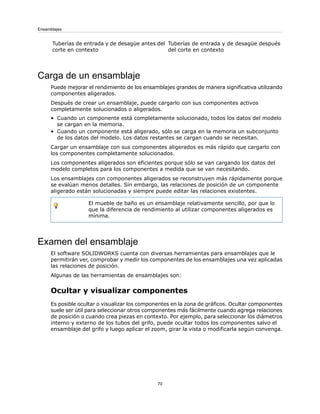 Tuberías de entrada y de desagüe después
del corte en contexto
Tuberías de entrada y de desagüe antes del
corte en contexto
Carga de un ensamblaje
Puede mejorar el rendimiento de los ensamblajes grandes de manera significativa utilizando
componentes aligerados.
Después de crear un ensamblaje, puede cargarlo con sus componentes activos
completamente solucionados o aligerados.
• Cuando un componente está completamente solucionado, todos los datos del modelo
se cargan en la memoria.
• Cuando un componente está aligerado, sólo se carga en la memoria un subconjunto
de los datos del modelo. Los datos restantes se cargan cuando se necesitan.
Cargar un ensamblaje con sus componentes aligerados es más rápido que cargarlo con
los componentes completamente solucionados.
Los componentes aligerados son eficientes porque sólo se van cargando los datos del
modelo completos para los componentes a medida que se van necesitando.
Los ensamblajes con componentes aligerados se reconstruyen más rápidamente porque
se evalúan menos detalles. Sin embargo, las relaciones de posición de un componente
aligerado están solucionadas y siempre puede editar las relaciones existentes.
El mueble de baño es un ensamblaje relativamente sencillo, por que lo
que la diferencia de rendimiento al utilizar componentes aligerados es
mínima.
Examen del ensamblaje
El software SOLIDWORKS cuenta con diversas herramientas para ensamblajes que le
permitirán ver, comprobar y medir los componentes de los ensamblajes una vez aplicadas
las relaciones de posición.
Algunas de las herramientas de ensamblajes son:
Ocultar y visualizar componentes
Es posible ocultar o visualizar los componentes en la zona de gráficos. Ocultar componentes
suele ser útil para seleccionar otros componentes más fácilmente cuando agrega relaciones
de posición o cuando crea piezas en contexto. Por ejemplo, para seleccionar los diámetros
interno y externo de los tubos del grifo, puede ocultar todos los componentes salvo el
ensamblaje del grifo y luego aplicar el zoom, girar la vista o modificarla según convenga.
70
Ensamblajes
 