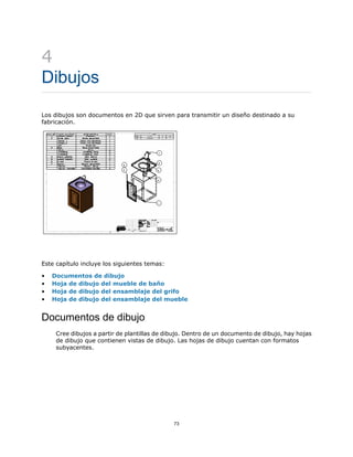 4
Dibujos
Los dibujos son documentos en 2D que sirven para transmitir un diseño destinado a su
fabricación.
Este capítulo incluye los siguientes temas:
• Documentos de dibujo
• Hoja de dibujo del mueble de baño
• Hoja de dibujo del ensamblaje del grifo
• Hoja de dibujo del ensamblaje del mueble
Documentos de dibujo
Cree dibujos a partir de plantillas de dibujo. Dentro de un documento de dibujo, hay hojas
de dibujo que contienen vistas de dibujo. Las hojas de dibujo cuentan con formatos
subyacentes.
73
 
