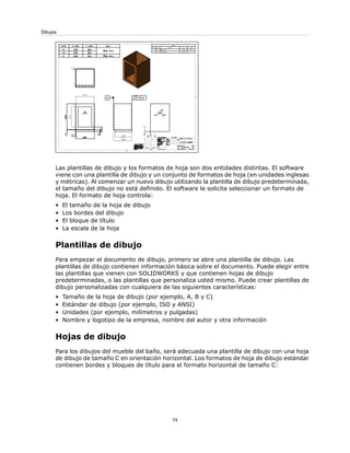Las plantillas de dibujo y los formatos de hoja son dos entidades distintas. El software
viene con una plantilla de dibujo y un conjunto de formatos de hoja (en unidades inglesas
y métricas). Al comenzar un nuevo dibujo utilizando la plantilla de dibujo predeterminada,
el tamaño del dibujo no está definido. El software le solicita seleccionar un formato de
hoja. El formato de hoja controla:
• El tamaño de la hoja de dibujo
• Los bordes del dibujo
• El bloque de título
• La escala de la hoja
Plantillas de dibujo
Para empezar el documento de dibujo, primero se abre una plantilla de dibujo. Las
plantillas de dibujo contienen información básica sobre el documento. Puede elegir entre
las plantillas que vienen con SOLIDWORKS y que contienen hojas de dibujo
predeterminadas, o las plantillas que personaliza usted mismo. Puede crear plantillas de
dibujo personalizadas con cualquiera de las siguientes características:
• Tamaño de la hoja de dibujo (por ejemplo, A, B y C)
• Estándar de dibujo (por ejemplo, ISO y ANSI)
• Unidades (por ejemplo, milímetros y pulgadas)
• Nombre y logotipo de la empresa, nombre del autor y otra información
Hojas de dibujo
Para los dibujos del mueble del baño, será adecuada una plantilla de dibujo con una hoja
de dibujo de tamaño C en orientación horizontal. Los formatos de hoja de dibujo estándar
contienen bordes y bloques de título para el formato horizontal de tamaño C:
74
Dibujos
 