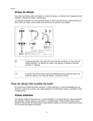 Vistas de dibujo
Las vistas de dibujo están colocadas en hojas de dibujo y contienen las imágenes de los
modelos, además de cotas y anotaciones.
Los dibujos empiezan con las vistas estándar. A partir de esas vistas, pueden derivarse
otros tipos de vistas, como vistas de proyección, de sección y de detalle.
Si desea aprender más sobre los documentos de dibujo, la inserción de
vistas estándar y la adición de cotas a los dibujos, consulte el tutorial
Lección 3 - Dibujos.
Si desea más información sobre las plantillas de documentos, sobre las
hojas de dibujo y las vistas de dibujo, consulte la Ayuda.
Hoja de dibujo del mueble de baño
El armario del mueble de baño contiene 3 vistas estándar y vistas etiquetadas que se
generan a partir de la pieza. Las vistas aparecen en diferentes modos y contienen cotas
y anotaciones.
Vistas estándar
Los dibujos suelen empezarse con 3 vistas estándar o con algún tipo de vista etiquetada,
por ejemplo, frontal, superior, isométrica o explosionada. Puede insertar estas vistas
desde un documento de ensamblaje o pieza abierto, desde un archivo o desde otras vistas
en el mismo documento de dibujo.
76
Dibujos
 