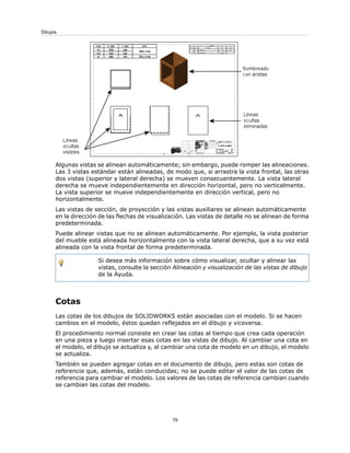 Algunas vistas se alinean automáticamente; sin embargo, puede romper las alineaciones.
Las 3 vistas estándar están alineadas, de modo que, si arrastra la vista frontal, las otras
dos vistas (superior y lateral derecha) se mueven consecuentemente. La vista lateral
derecha se mueve independientemente en dirección horizontal, pero no verticalmente.
La vista superior se mueve independientemente en dirección vertical, pero no
horizontalmente.
Las vistas de sección, de proyección y las vistas auxiliares se alinean automáticamente
en la dirección de las flechas de visualización. Las vistas de detalle no se alinean de forma
predeterminada.
Puede alinear vistas que no se alinean automáticamente. Por ejemplo, la vista posterior
del mueble está alineada horizontalmente con la vista lateral derecha, que a su vez está
alineada con la vista frontal de forma predeterminada.
Si desea más información sobre cómo visualizar, ocultar y alinear las
vistas, consulte la sección Alineación y visualización de las vistas de dibujo
de la Ayuda.
Cotas
Las cotas de los dibujos de SOLIDWORKS están asociadas con el modelo. Si se hacen
cambios en el modelo, éstos quedan reflejados en el dibujo y viceversa.
El procedimiento normal consiste en crear las cotas al tiempo que crea cada operación
en una pieza y luego insertar esas cotas en las vistas de dibujo. Al cambiar una cota en
el modelo, el dibujo se actualiza y, al cambiar una cota de modelo en un dibujo, el modelo
se actualiza.
También se pueden agregar cotas en el documento de dibujo, pero estas son cotas de
referencia que, además, están conducidas; no se puede editar el valor de las cotas de
referencia para cambiar el modelo. Los valores de las cotas de referencia cambian cuando
se cambian las cotas del modelo.
79
Dibujos
 