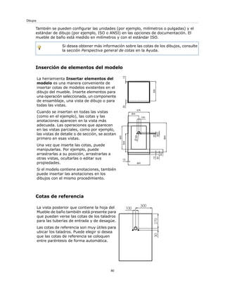 También se pueden configurar las unidades (por ejemplo, milímetros o pulgadas) y el
estándar de dibujo (por ejemplo, ISO o ANSI) en las opciones de documentación. El
mueble de baño está medido en milímetros y con el estándar ISO.
Si desea obtener más información sobre las cotas de los dibujos, consulte
la sección Perspectiva general de cotas en la Ayuda.
Inserción de elementos del modelo
La herramienta Insertar elementos del
modelo es una manera conveniente de
insertar cotas de modelos existentes en el
dibujo del mueble. Inserte elementos para
una operación seleccionada, un componente
de ensamblaje, una vista de dibujo o para
todas las vistas.
Cuando se insertan en todas las vistas
(como en el ejemplo), las cotas y las
anotaciones aparecen en la vista más
adecuada. Las operaciones que aparecen
en las vistas parciales, como por ejemplo,
las vistas de detalle o de sección, se acotan
primero en esas vistas.
Una vez que inserte las cotas, puede
manipularlas. Por ejemplo, puede
arrastrarlas a su posición, arrastrarlas a
otras vistas, ocultarlas o editar sus
propiedades.
Si el modelo contiene anotaciones, también
puede insertar las anotaciones en los
dibujos con el mismo procedimiento.
Cotas de referencia
La vista posterior que contiene la hoja del
Mueble de baño también está presente para
que puedan verse las cotas de los taladros
para las tuberías de entrada y de desagüe.
Las cotas de referencia son muy útiles para
ubicar los taladros. Puede elegir si desea
que las cotas de referencia se coloquen
entre paréntesis de forma automática.
80
Dibujos
 