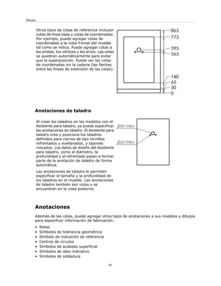 Otros tipos de cotas de referencia incluyen
cotas de línea base y cotas de coordenadas.
Por ejemplo, puede agregar cotas de
coordenadas a la vista frontal del mueble
tal como se indica. Puede agregar cotas a
las aristas, los vértices y los arcos. Las cotas
se quiebran automáticamente para evitar
que la superposición. Puede ver las cotas
de coordenadas sin la cadena (las flechas
entre las líneas de extensión de las cotas).
Anotaciones de taladro
Al crear los taladros en los modelos con el
Asistente para taladro, ya puede especificar
las anotaciones de taladro. El Asistente para
taladro crea y posiciona los taladros
definidos para cierres de tipo tornillos
refrentados y avellanados, y tapones
roscados. Los datos de diseño del Asistente
para taladro, como el diámetro, la
profundidad y el refrentado pasan a formar
parte de la anotación de taladro de forma
automática.
Las anotaciones de taladro le permiten
especificar el tamaño y la profundidad de
los taladros en el mueble. Las anotaciones
de taladro también son cotas y se
encuentran en la vista posterior.
Anotaciones
Además de las cotas, puede agregar otros tipos de anotaciones a sus modelos y dibujos
para especificar información de fabricación:
• Notas
• Símbolos de tolerancia geométrica
• Símbolo de indicación de referencia
• Centros de círculos
• Símbolos de acabado superficial
• Símbolos de dato indicativo
• Símbolos de soldadura
81
Dibujos
 