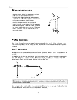 Líneas de explosión
El ensamblaje del grifo se muestra en una
vista etiquetada isométrica en su
configuración explosionada. Las líneas de
explosión muestran las relaciones entre los
componentes de los ensamblajes.
Las líneas de explosión se agregan al
documento de ensamblaje en un croquis de
línea de explosión. También puede quebrar
las líneas según sea conveniente. Todas las
líneas aparecen con un formato de línea
centrada doble.
Vistas derivadas
Las vistas derivadas se crean a partir de vistas estándar. Con 3 vistas estándar o con
una vista etiquetada en un dibujo, puede crear otras vistas sin necesidad de volver al
modelo.
Vistas de sección
Puede crear una vista de sección en un dibujo cortando la vista padre con una línea de
sección.
Una vista de sección del grifo en el dibujo de ensamblaje del grifo muestra las paredes
del caño del grifo y sus conexiones. En este ejemplo, inserte una vista superior del
ensamblaje del grifo como base para la vista de sección.
Existen otros tipos de vistas de sección, tales como las vistas de sección alineadas y
vistas de sección parciales.
Los componentes seccionados muestran automáticamente un rayado. Puede editar las
propiedades del rayado (el patrón, la escala y el ángulo).
84
Dibujos
 