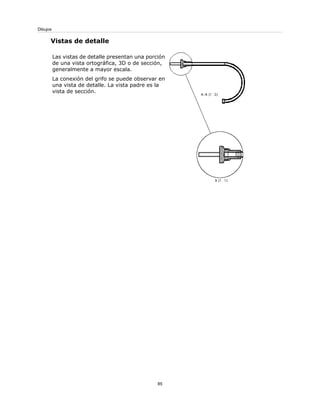 Vistas de detalle
Las vistas de detalle presentan una porción
de una vista ortográfica, 3D o de sección,
generalmente a mayor escala.
La conexión del grifo se puede observar en
una vista de detalle. La vista padre es la
vista de sección.
85
Dibujos
 