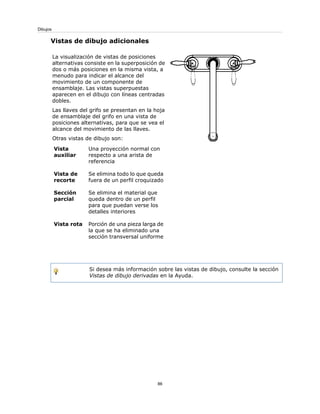 Vistas de dibujo adicionales
La visualización de vistas de posiciones
alternativas consiste en la superposición de
dos o más posiciones en la misma vista, a
menudo para indicar el alcance del
movimiento de un componente de
ensamblaje. Las vistas superpuestas
aparecen en el dibujo con líneas centradas
dobles.
Las llaves del grifo se presentan en la hoja
de ensamblaje del grifo en una vista de
posiciones alternativas, para que se vea el
alcance del movimiento de las llaves.
Otras vistas de dibujo son:
Una proyección normal con
respecto a una arista de
referencia
Vista
auxiliar
Se elimina todo lo que queda
fuera de un perfil croquizado
Vista de
recorte
Se elimina el material que
queda dentro de un perfil
para que puedan verse los
detalles interiores
Sección
parcial
Porción de una pieza larga de
la que se ha eliminado una
sección transversal uniforme
Vista rota
Si desea más información sobre las vistas de dibujo, consulte la sección
Vistas de dibujo derivadas en la Ayuda.
86
Dibujos
 