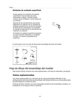 Símbolos de acabado superficial
Puede agregar los símbolos de acabado
superficial en documentos de pieza,
ensamblaje o dibujo. También puede
insertar varios símbolos y varias copias de
un símbolo.
Algunas de las características que puede
especificar en relación con un símbolo de
acabado superficial son el tipo del símbolo,
la dirección de mecanizado, la rugosidad,
el método de fabricación, la eliminación de
material y la rotación.
El símbolo de acabado superficial asociado
a la llave del grifo especifica un acabado
circular y la máxima rugosidad de la
superficie.
A continuación vea una hoja de dibujo del ensamblaje del grifo terminada.
Hoja de dibujo del ensamblaje del mueble
Esta hoja de dibujo contiene una vista explosionada, una lista de materiales y de globos.
Vistas explosionadas
Las vistas explosionadas son versiones de las vistas etiquetadas definidas en las
configuraciones del documento de ensamblaje. Este dibujo contiene una vista explosionada
del ensamblaje de mueble de baño.
El dibujo también contiene una vista etiquetada isométrica del ensamblaje completo, sin
explosionar, en la esquina inferior izquierda.
88
Dibujos
 
