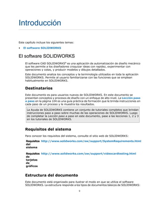 Introducción
Este capítulo incluye los siguientes temas:
• El software SOLIDWORKS
El software SOLIDWORKS
El software CAD SOLIDWORKS®
es una aplicación de automatización de diseño mecánico
que les permite a los diseñadores croquizar ideas con rapidez, experimentar con
operaciones y cotas, y producir modelos y dibujos detallados.
Este documento analiza los conceptos y la terminología utilizados en toda la aplicación
SOLIDWORKS. Permite al usuario familiarizarse con las funciones que se emplean
habitualmente en SOLIDWORKS.
Destinatarios
Este documento es para usuarios nuevos de SOLIDWORKS. En este documento se
presentan conceptos y procesos de diseño con un enfoque de alto nivel. La Lección paso
a paso en la página 104 es una guía práctica de formación que le brinda instrucciones en
cada paso de un proceso y le muestra los resultados.
La Ayuda de SOLIDWORKS contiene un conjunto de tutoriales completos que brindan
instrucciones paso a paso sobre muchas de las operaciones de SOLIDWORKS. Luego
de completar la Lección paso a paso en este documento, pase a las lecciones 1, 2 y 3
en los tutoriales de SOLIDWORKS.
Requisitos del sistema
Para conocer los requisitos del sistema, consulte el sitio web de SOLIDWORKS:
http://www.solidworks.com/sw/support/SystemRequirements.html
Requisitos
del
sistema
http://www.solidworks.com/sw/support/videocardtesting.html
Requisitos
de
tarjetas
de
gráficos
Estructura del documento
Este documento está organizado para ilustrar el modo en que se utiliza el software
SOLIDWORKS. La estructura responde a los tipos de documentos básicos de SOLIDWORKS:
9
 