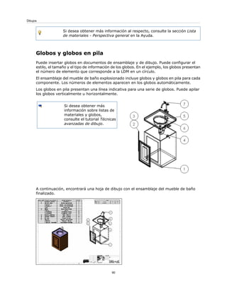 Si desea obtener más información al respecto, consulte la sección Lista
de materiales - Perspectiva general en la Ayuda.
Globos y globos en pila
Puede insertar globos en documentos de ensamblaje y de dibujo. Puede configurar el
estilo, el tamaño y el tipo de información de los globos. En el ejemplo, los globos presentan
el número de elemento que corresponde a la LDM en un círculo.
El ensamblaje del mueble de baño explosionado incluye globos y globos en pila para cada
componente. Los números de elementos aparecen en los globos automáticamente.
Los globos en pila presentan una línea indicativa para una serie de globos. Puede apilar
los globos verticalmente u horizontalmente.
Si desea obtener más
información sobre listas de
materiales y globos,
consulte el tutorial Técnicas
avanzadas de dibujo.
A continuación, encontrará una hoja de dibujo con el ensamblaje del mueble de baño
finalizado.
90
Dibujos
 