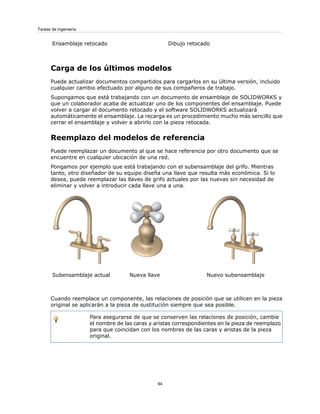 Dibujo retocado
Ensamblaje retocado
Carga de los últimos modelos
Puede actualizar documentos compartidos para cargarlos en su última versión, incluido
cualquier cambio efectuado por alguno de sus compañeros de trabajo.
Supongamos que está trabajando con un documento de ensamblaje de SOLIDWORKS y
que un colaborador acaba de actualizar uno de los componentes del ensamblaje. Puede
volver a cargar el documento retocado y el software SOLIDWORKS actualizará
automáticamente el ensamblaje. La recarga es un procedimiento mucho más sencillo que
cerrar el ensamblaje y volver a abrirlo con la pieza retocada.
Reemplazo del modelos de referencia
Puede reemplazar un documento al que se hace referencia por otro documento que se
encuentre en cualquier ubicación de una red.
Pongamos por ejemplo que está trabajando con el subensamblaje del grifo. Mientras
tanto, otro diseñador de su equipo diseña una llave que resulta más económica. Si lo
desea, puede reemplazar las llaves de grifo actuales por las nuevas sin necesidad de
eliminar y volver a introducir cada llave una a una.
Nuevo subensamblaje
Nueva llave
Subensamblaje actual
Cuando reemplace un componente, las relaciones de posición que se utilicen en la pieza
original se aplicarán a la pieza de sustitución siempre que sea posible.
Para asegurarse de que se conserven las relaciones de posición, cambie
el nombre de las caras y aristas correspondientes en la pieza de reemplazo
para que coincidan con los nombres de las caras y aristas de la pieza
original.
94
Tareas de ingeniería
 