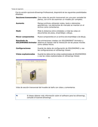 Con la versión opcional eDrawings Professional, dispondrá de las siguientes posibilidades
añadidas:
Crea vistas de sección transversal con una gran variedad de
planos, con el fin de examinar un modelo por completo.
Secciones transversales
Marque archivos utilizando nubes, texto o elementos
geométricos. Los elementos de marcado se insertan en el
archivo como comentarios.
Aumento
Mida la distancia entre entidades o mida las cotas en
documentos de pieza, ensamblaje y dibujo.
Medir
Mueve componentes en un archivo de ensamblaje o de dibujo.
Mover componentes
Vea animaciones creadas con SOLIDWORKS®
Animator y
observe en tiempo real la interacción de las piezas móviles
como sólidos físicos.
Resultado de
SOLIDWORKS Animator
Guarde los datos de configuración de SOLIDWORKS y vea
las configuraciones en eDrawings Viewer.
Configuraciones
Guarde los datos de las vistas explosionadas de SOLIDWORKS
y vea las vistas explosionadas en eDrawings Viewer.
Vistas explosionadas
Vista de sección transversal del mueble de baño con cotas y comentarios
Si desea obtener más información sobre el software para los eDrawings,
consulte el tutorial eDrawings.
98
Tareas de ingeniería
 