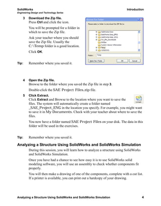SolidWorks Introduction
Engineering Design and Technology Series
Analyzing a Structure Using SolidWorks and SolidWorks Simulation 4
3 Download the Zip file.
Press Ctrl and click the icon.
You will be prompted for a folder in
which to save the Zip file.
Ask your teacher where you should
save the Zip file. Usually the
C:Temp folder is a good location.
Click OK.
Tip: Remember where you saved it.
4 Open the Zip file.
Browse to the folder where you saved the Zip file in step 3.
Double-click the SAE Project Files.zip file.
5 Click Extract.
Click Extract and Browse to the location where you want to save the
files. The system will automatically create a folder named
_SAE_Project_ENG in the location you specify. For example, you might want
to save it in My Documents. Check with your teacher about where to save the
files.
You now have a folder named SAE Project Files on your disk. The data in this
folder will be used in the exercises.
Tip: Remember where you saved it.
Analyzing a Structure Using SolidWorks and SolidWorks Simulation
During this session, you will learn how to analyze a structure using SolidWorks
and SolidWorks Simulation.
Once you have had a chance to see how easy it is to use SolidWorks solid
modeling software, you will use an assembly to check whether components fit
properly.
You will then make a drawing of one of the components, complete with a cut list.
If a printer is available, you can print out a hardcopy of your drawing.
 