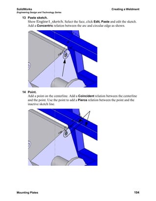 SolidWorks Creating a Weldment
Engineering Design and Technology Series
Mounting Plates 104
13 Paste sketch.
Show Engine1_sketch. Select the face, click Edit, Paste and edit the sketch.
Add a Concentric relation between the arc and circular edge as shown.
14 Point.
Add a point on the centerline. Add a Coincident relation between the centerline
and the point. Use the point to add a Pierce relation between the point and the
inactive sketch line.
 