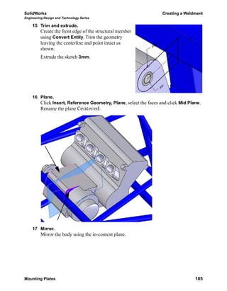 SolidWorks Creating a Weldment
Engineering Design and Technology Series
Mounting Plates 105
15 Trim and extrude.
Create the front edge of the structural member
using Convert Entity. Trim the geometry
leaving the centerline and point intact as
shown.
Extrude the sketch 3mm.
16 Plane.
Click Insert, Reference Geometry, Plane, select the faces and click Mid Plane.
Rename the plane Centered.
17 Mirror.
Mirror the body using the in-context plane.
 