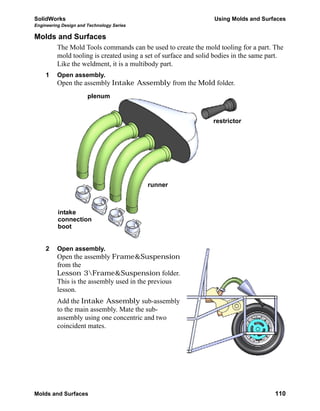 SolidWorks Using Molds and Surfaces
Engineering Design and Technology Series
Molds and Surfaces 110
Molds and Surfaces
The Mold Tools commands can be used to create the mold tooling for a part. The
mold tooling is created using a set of surface and solid bodies in the same part.
Like the weldment, it is a multibody part.
1 Open assembly.
Open the assembly Intake Assembly from the Mold folder.
2 Open assembly.
Open the assembly Frame&Suspension
from the
Lesson 3Frame&Suspension folder.
This is the assembly used in the previous
lesson.
Add the Intake Assembly sub-assembly
to the main assembly. Mate the sub-
assembly using one concentric and two
coincident mates.
runner
restrictor
plenum
intake
connection
boot
 