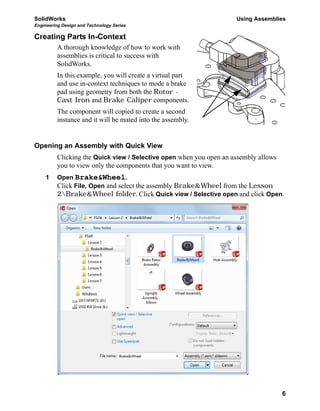 SolidWorks Using Assemblies
Engineering Design and Technology Series
6
Creating Parts In-Context
A thorough knowledge of how to work with
assemblies is critical to success with
SolidWorks.
In this example, you will create a virtual part
and use in-context techniques to mode a brake
pad using geometry from both the Rotor -
Cast Iron and Brake Caliper components.
The component will copied to create a second
instance and it will be mated into the assembly.
Opening an Assembly with Quick View
Clicking the Quick view / Selective open when you open an assembly allows
you to view only the components that you want to view.
1 Open Brake&Wheel.
Click File, Open and select the assembly Brake&Wheel from the Lesson
2Brake&Wheel folder. Click Quick view / Selective open and click Open.
 