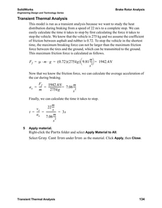 SolidWorks Brake Rotor Analysis
Engineering Design and Technology Series
Transient Thermal Analysis 134
Transient Thermal Analysis
This model is run as a transient analysis because we want to study the heat
distribution during braking from a speed of 22 m/s to a complete stop. We can
easily calculate the time it takes to stop by first calculating the force it takes to
stop the vehicle. We know that the vehicle is 275 kg and we assume the coefficient
of friction between asphalt and rubber is 0.72. To stop the vehicle in the shortest
time, the maximum breaking force can not be larger than the maximum friction
force between the tires and the ground, which can be transmitted to the ground.
This maximum friction force is calculated as follows.
Now that we know the friction force, we can calculate the average acceleration of
the car during braking.
Finally, we can calculate the time it takes to stop.
5 Apply material.
Right-click the Parts folder and select Apply Material to All.
Select Gray Cast Iron under Iron as the material. Click Apply, then Close.
Ff μ m g⋅ ⋅ 0.72( ) 275kg( ) 9.81
m
s
2
----
⎝ ⎠
⎛ ⎞ 1942.4N== =
ax
Ff
m
-----
1942.4N
275kg
-------------------- 7.06
m
s
2
----== =
t
vx
ax
-----
22
m
s
----
7.06
m
s
2
----
--------------- 3s= = =
 