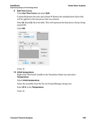 SolidWorks Brake Rotor Analysis
Engineering Design and Technology Series
Transient Thermal Analysis 139
9 Edit Time Curve.
Click Use Time Curve and select Edit.
Column X denotes the time and column Y denotes the multiplication factor that
will be applied to the heat power that was entered.
Enter (0, 1) and (3, 1) in the table. This will represent the heat power always being
turned ON.
Click OK.
Click .
10 Initial temperature.
Right-click Thermal Loads in the Simulation Study tree and select
Temperature.
Select Initial temperature.
Select the assembly from the fly-out FeatureManager design tree.
Enter 25 C as the Temperature.
Click .
 