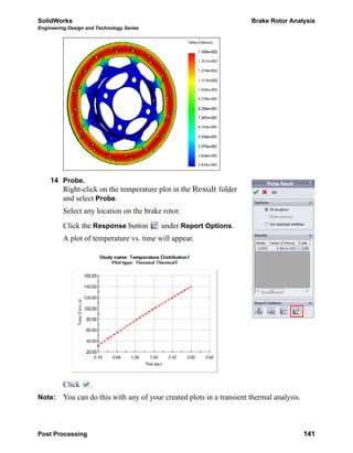 SolidWorks Brake Rotor Analysis
Engineering Design and Technology Series
Post Processing 141
14 Probe.
Right-click on the temperature plot in the Result folder
and select Probe.
Select any location on the brake rotor.
Click the Response button under Report Options.
A plot of temperature vs. time will appear.
Click .
Note: You can do this with any of your created plots in a transient thermal analysis.
 