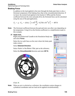 SolidWorks Brake Rotor Analysis
Engineering Design and Technology Series
Braking Force 146
Braking Force
In addition to the load applied to the rotor through the brake pad, there is also a
frictional component of the braking force that in the circumferential direction. If
we know the normal load applied to the bracket (1 MPa) and the friction
coefficient between the rotor and pads (0.6), the frictional force can be calculated
using the area of the pad application.
Note: The frictional coefficient between the pad and rotor can often vary depending on
the temperature. Using 0.6 as the friction coefficient is a simplification made in
this example.
21 Apply load.
Right-click External Loads in the Simulation Study tree
and select Force.
Select the two split faces on the rotor where the brake pads
make contact.
Select Selected Direction.
Select Axis1 of the Rotor Hat part as the reference.
Select the Circumferential direction and enter 497 N.
Click .
Note: When an axis is selected as a reference, the coordinate system changes to
cylindrical coordinates and our load can be applied circumferentially.
Ff μ FN⋅ 0.6( ) 1
6
×10
N
m
2
------ 8.2781
4–
×10 m
2
⋅
⎝ ⎠
⎛ ⎞⋅ 497N= = =
 