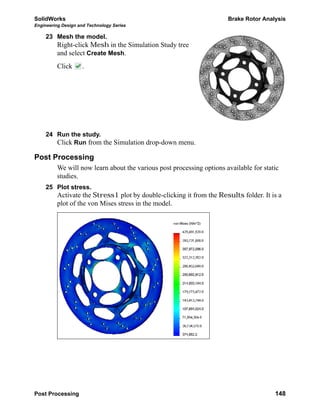 SolidWorks Brake Rotor Analysis
Engineering Design and Technology Series
Post Processing 148
23 Mesh the model.
Right-click Mesh in the Simulation Study tree
and select Create Mesh.
Click .
24 Run the study.
Click Run from the Simulation drop-down menu.
Post Processing
We will now learn about the various post processing options available for static
studies.
25 Plot stress.
Activate the Stress1 plot by double-clicking it from the Results folder. It is a
plot of the von Mises stress in the model.
 