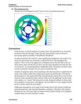 SolidWorks Brake Rotor Analysis
Engineering Design and Technology Series
Conclusions 151
27 Plot displacement.
Double-click the Displacement1 plot to show the displacement plot.
Conclusions
In this lesson, we did an analysis of a brake rotor. We learned how to set up and
run both a thermal and static study. We also learned about some of the post
processing options available in SolidWorks Simulation.
In order to perform this analysis, some significant assumptions were made. First
of all, the convection was assumed a constant 90 W/m^2.K throughout the
analysis. This is a bit of an aggressive assumption due to the fact that as the car
slows down, there will be less air flow over the rotor, therefore less heat lost due
to convection. As mentioned before, SolidWorks Flow Simulation could be used
to more accurately calculate the convection around the rotor.
Another assumption made in this modeling is that the heat power is applied to the
entire rotor surface rather than simply the location the pad touches. In actuality,
the heat power is only generated where the pad touches, and as the car moves, this
location rotates around the entire surface of the rotor. By applying it to the entire
rotor surface, we “smear” the heat power evenly along the surface in what could
be considered a conservative assumption. Can you think of a way to apply the heat
power to better match the real model?
Additional assumptions were made in this model such as the friction coefficient,
material properties, and structural boundary conditions. Therefore, this analysis
should serve as a first-pass type of analysis where further testing or investigation
could be done for more conclusive results.
 