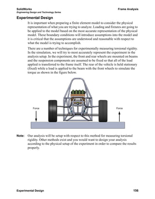 SolidWorks Frame Analysis
Engineering Design and Technology Series
Experimental Design 156
Experimental Design
It is important when preparing a finite element model to consider the physical
representation of what you are trying to analyze. Loading and fixtures are going to
be applied to the model based on the most accurate representation of the physical
model. These boundary conditions will introduce assumptions into the model and
it is critical that the assumptions are understood and reasonable with respect to
what the model is trying to accomplish.
There are a number of techniques for experimentally measuring torsional rigidity.
In the simulation, we will try to most accurately represent the experiment in the
analysis setup. In the experiment, the front and rear wheels are mounted on beams
and the suspension components are assumed to be fixed so that all of the load
applied is transferred to the frame itself. The rear of the vehicle is held stationary
(fixed) while a load is applied to the beam with the front wheels to simulate the
torque as shown in the figure below.
Note: Our analysis will be setup with respect to this method for measuring torsional
rigidity. Other methods exist and you would want to design your analysis
according to the physical setup of the experiment in order to compare the results
properly.
ForceForce
 