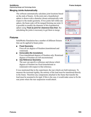 SolidWorks Frame Analysis
Engineering Design and Technology Series
Fixtures 163
Merging Joints Automatically
The software automatically calculates joint locations based
on the ends of beams. At the joint end, a hypothetical
sphere is drawn with a diameter chosen automatically with
respect to the model geometry. If two joints fall within one
sphere, the beam ends will be merged forming one joint. It
is possible to modify the diameter of this hypothetical
sphere using Treat as joint for clearance less than. Re-
calculating the joints is necessary to get them to merge.
Fixtures
SolidWorks Simulation has a number of different fixtures
that can be applied to beam joints:
Fixed Geometry
Fixes all six degrees of freedom (translational and
rotational).
Immovable (No translation)
Fixes translational degrees of freedom only. Rotational
degrees of freedom are left unconstrained.
Use Reference Geometry
The user can specify a reference and choose which
degrees of freedom are fixed (translational or
rotational) with respect to that reference.
It was mentioned that in the experiment, the rear wheels are held stationary. To
measure the torsional rigidity, the entirety of the load must be transferred directly
to the frame. Therefore any components attached to the frame that transfer the
load must be assumed to be rigid. If this is the case, it would make sense to fix the
rear joints where the rear suspension would attach.
 