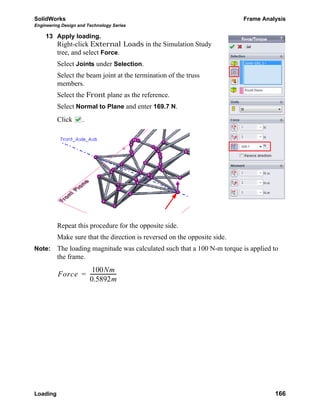 SolidWorks Frame Analysis
Engineering Design and Technology Series
Loading 166
13 Apply loading.
Right-click External Loads in the Simulation Study
tree, and select Force.
Select Joints under Selection.
Select the beam joint at the termination of the truss
members.
Select the Front plane as the reference.
Select Normal to Plane and enter 169.7 N.
Click .
Repeat this procedure for the opposite side.
Make sure that the direction is reversed on the opposite side.
Note: The loading magnitude was calculated such that a 100 N-m torque is applied to
the frame.
Force
100Nm
0.5892m
---------------------=
 