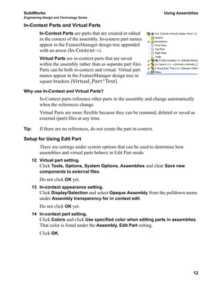 SolidWorks Using Assemblies
Engineering Design and Technology Series
12
In-Context Parts and Virtual Parts
In-Context Parts are parts that are created or edited
in the context of the assembly. In-context part names
appear in the FeatureManager design tree appended
with an arrow (In-Context->).
Virtual Parts are in-context parts that are saved
within the assembly rather than as separate part files.
Parts can be both in-context and virtual. Virtual part
names appear in the FeatureManager design tree in
square brackets [Virtual_Part^Test].
Why use In-Context and Virtual Parts?
In-Context parts reference other parts in the assembly and change automatically
when the references change.
Virtual Parts are more flexible because they can be renamed, deleted or saved as
external (part) files at any time.
Tip: If there are no references, do not create the part in-context.
Setup for Using Edit Part
There are settings under system options that can be used to determine how
assemblies and virtual parts behave in Edit Part mode.
12 Virtual part setting.
Click Tools, Options, System Options, Assemblies and clear Save new
components to external files.
Do not click OK yet.
13 In-context appearance setting.
Click Display/Selection and select Opaque Assembly from the pulldown menu
under Assembly transparency for in context edit.
Do not click OK yet.
14 In-context part setting.
Click Colors and click Use specified color when editing parts in assemblies.
That color is listed under the Assembly, Edit Part setting.
Click OK.
 