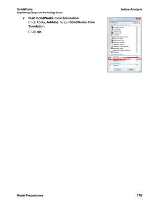 SolidWorks Intake Analysis
Engineering Design and Technology Series
Model Preparations 178
2 Start SolidWorks Flow Simulation.
Click Tools, Add-Ins. Select SolidWorks Flow
Simulation.
Click OK.
 