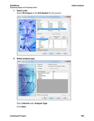 SolidWorks Intake Analysis
Engineering Design and Technology Series
Creating the Project 183
7 Select units.
Select SI (m-kg-s) as the Unit System for this project.
8 Select analysis type.
Select Internal under Analysis Type.
Click Next.
 