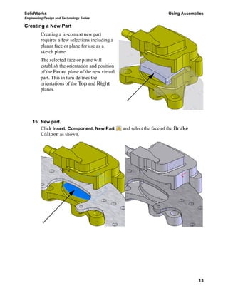 SolidWorks Using Assemblies
Engineering Design and Technology Series
13
Creating a New Part
Creating a in-context new part
requires a few selections including a
planar face or plane for use as a
sketch plane.
The selected face or plane will
establish the orientation and position
of the Front plane of the new virtual
part. This in turn defines the
orientations of the Top and Right
planes.
15 New part.
Click Insert, Component, New Part and select the face of the Brake
Caliper as shown.
 