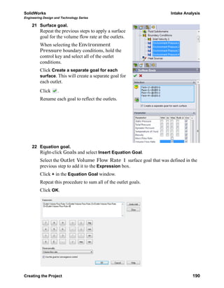 SolidWorks Intake Analysis
Engineering Design and Technology Series
Creating the Project 190
21 Surface goal.
Repeat the previous steps to apply a surface
goal for the volume flow rate at the outlets.
When selecting the Environment
Pressure boundary conditions, hold the
control key and select all of the outlet
conditions.
Click Create a separate goal for each
surface. This will create a separate goal for
each outlet.
Click .
Rename each goal to reflect the outlets.
22 Equation goal.
Right-click Goals and select Insert Equation Goal.
Select the Outlet Volume Flow Rate 1 surface goal that was defined in the
previous step to add it to the Expression box.
Click + in the Equation Goal window.
Repeat this procedure to sum all of the outlet goals.
Click OK.
 