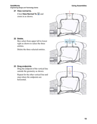 SolidWorks Using Assemblies
Engineering Design and Technology Series
18
21 View normal to.
Click View Normal To and
zoom in as shown.
22 Delete.
Box select from upper left to lower
right as shown to select the three
entities.
Delete the three selected entities.
23 Drag endpoints.
Drag the endpoint of the vertical line
outside the geometry as shown.
Repeat for the other vertical line and
stop where the endpoints are
horizontal.
 