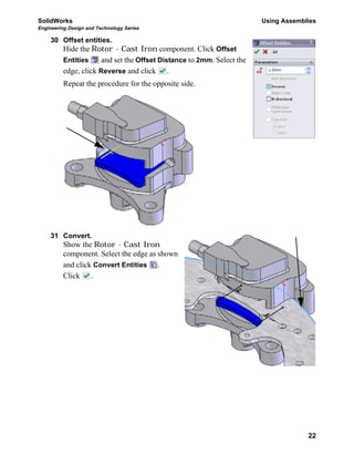 SolidWorks Using Assemblies
Engineering Design and Technology Series
22
30 Offset entities.
Hide the Rotor - Cast Iron component. Click Offset
Entities and set the Offset Distance to 2mm. Select the
edge, click Reverse and click .
Repeat the procedure for the opposite side.
31 Convert.
Show the Rotor - Cast Iron
component. Select the edge as shown
and click Convert Entities .
Click .
 