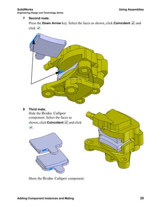 SolidWorks Using Assemblies
Engineering Design and Technology Series
Adding Component Instances and Mating 29
7 Second mate.
Press the Down Arrow key. Select the faces as shown, click Coincident and
click .
8 Third mate.
Hide the Brake Caliper
component. Select the faces as
shown, click Coincident and click
.
Show the Brake Caliper component.
 