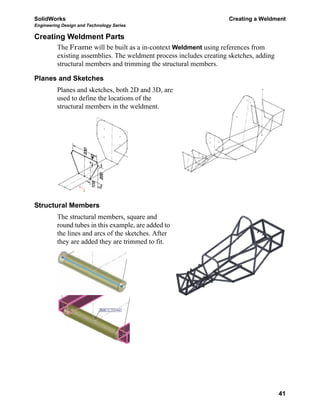 SolidWorks Creating a Weldment
Engineering Design and Technology Series
41
Creating Weldment Parts
The Frame will be built as a in-context Weldment using references from
existing assemblies. The weldment process includes creating sketches, adding
structural members and trimming the structural members.
Planes and Sketches
Planes and sketches, both 2D and 3D, are
used to define the locations of the
structural members in the weldment.
Structural Members
The structural members, square and
round tubes in this example, are added to
the lines and arcs of the sketches. After
they are added they are trimmed to fit.
 