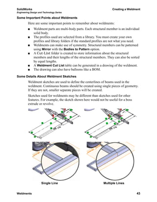 SolidWorks Creating a Weldment
Engineering Design and Technology Series
Weldments 43
Some Important Points about Weldments
Here are some important points to remember about weldments:
Weldment parts are multi-body parts. Each structural member is an individual
solid body.
The profiles used are selected from a library. You must create your own
profiles and library folders if the standard profiles are not what you need.
Weldments can make use of symmetry. Structural members can be patterned
using Mirror with the Bodies to Pattern option.
A Cut-List folder is created to store information about the structural
members and their lengths of the structural members. They can also be sorted
by equal lengths.
A Weldment Cut List table can be generated in a drawing of the weldment.
The drawing can also have balloons like a BOM.
Some Details About Weldment Sketches
Weldment sketches are used to define the centerlines of beams used in the
weldment. Continuous beams should be created using single pieces of geometry.
If they are not, smaller separate pieces will be created.
Sketches used for weldments may be different than sketches used for other
features. For example, the sketch shown here would not be useful for a boss
extrude or revolve.
Single Line Multiple Lines
 