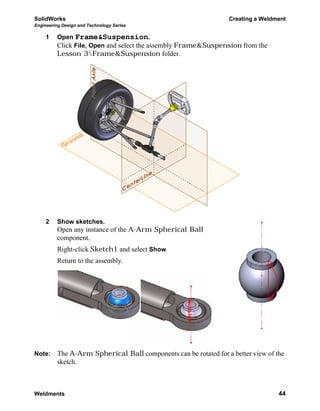 SolidWorks Creating a Weldment
Engineering Design and Technology Series
Weldments 44
1 Open Frame&Suspension.
Click File, Open and select the assembly Frame&Suspension from the
Lesson 3Frame&Suspension folder.
2 Show sketches.
Open any instance of the A-Arm Spherical Ball
component.
Right-click Sketch1 and select Show.
Return to the assembly.
Note: The A-Arm Spherical Ball components can be rotated for a better view of the
sketch.
 