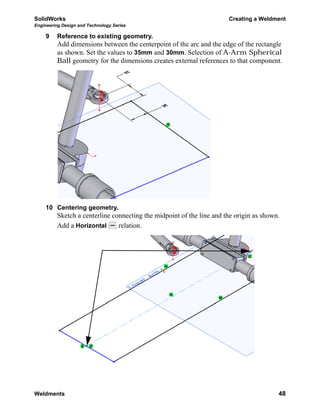SolidWorks Creating a Weldment
Engineering Design and Technology Series
Weldments 48
9 Reference to existing geometry.
Add dimensions between the centerpoint of the arc and the edge of the rectangle
as shown. Set the values to 35mm and 30mm. Selection of A-Arm Spherical
Ball geometry for the dimensions creates external references to that component.
10 Centering geometry.
Sketch a centerline connecting the midpoint of the line and the origin as shown.
Add a Horizontal relation.
 