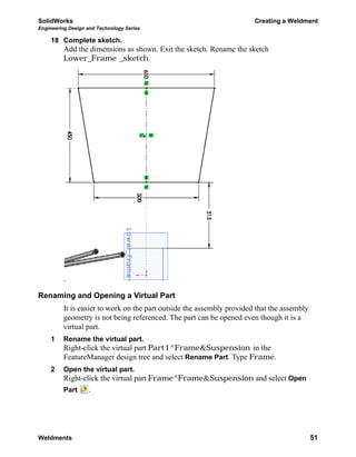 SolidWorks Creating a Weldment
Engineering Design and Technology Series
Weldments 51
18 Complete sketch.
Add the dimensions as shown. Exit the sketch. Rename the sketch
Lower_Frame _sketch.
Renaming and Opening a Virtual Part
It is easier to work on the part outside the assembly provided that the assembly
geometry is not being referenced. The part can be opened even though it is a
virtual part.
1 Rename the virtual part.
Right-click the virtual part Part1^Frame&Suspension in the
FeatureManager design tree and select Rename Part. Type Frame.
2 Open the virtual part.
Right-click the virtual part Frame^Frame&Suspension and select Open
Part .
 