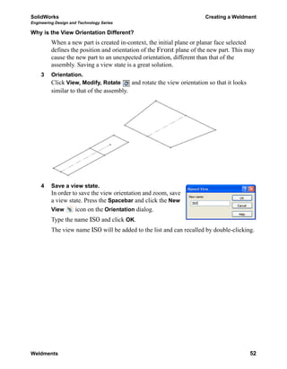 SolidWorks Creating a Weldment
Engineering Design and Technology Series
Weldments 52
Why is the View Orientation Different?
When a new part is created in-context, the initial plane or planar face selected
defines the position and orientation of the Front plane of the new part. This may
cause the new part to an unexpected orientation, different than that of the
assembly. Saving a view state is a great solution.
3 Orientation.
Click View, Modify, Rotate and rotate the view orientation so that it looks
similar to that of the assembly.
4 Save a view state.
In order to save the view orientation and zoom, save
a view state. Press the Spacebar and click the New
View icon on the Orientation dialog.
Type the name ISO and click OK.
The view name ISO will be added to the list and can recalled by double-clicking.
 